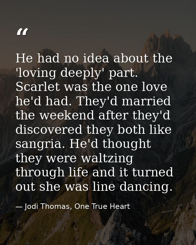 He had no idea about the 'loving deeply' part. Scarlet was the one love he'd had. They'd married the weekend after they' — Jodi Thomas, One True Heart