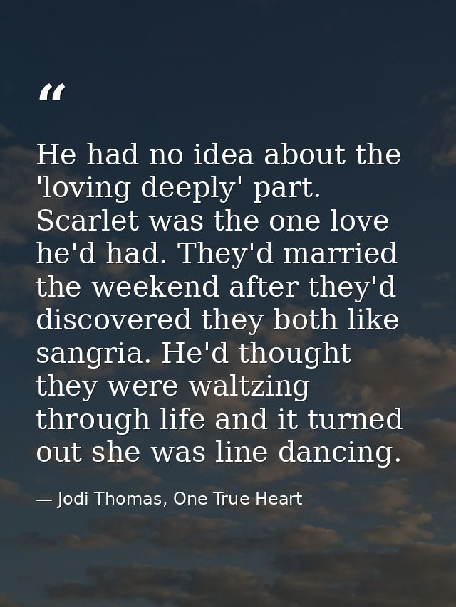 He had no idea about the 'loving deeply' part. Scarlet was the one love he'd had. They'd married the weekend after they' — Jodi Thomas, One True Heart