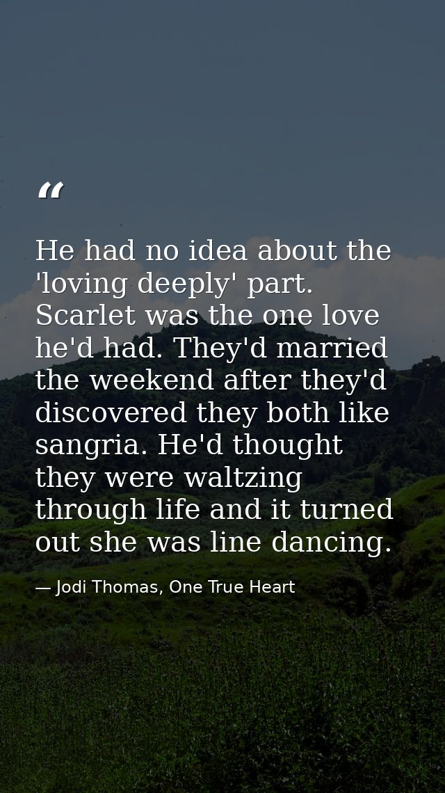 He had no idea about the 'loving deeply' part. Scarlet was the one love he'd had. They'd married the weekend after they' — Jodi Thomas, One True Heart