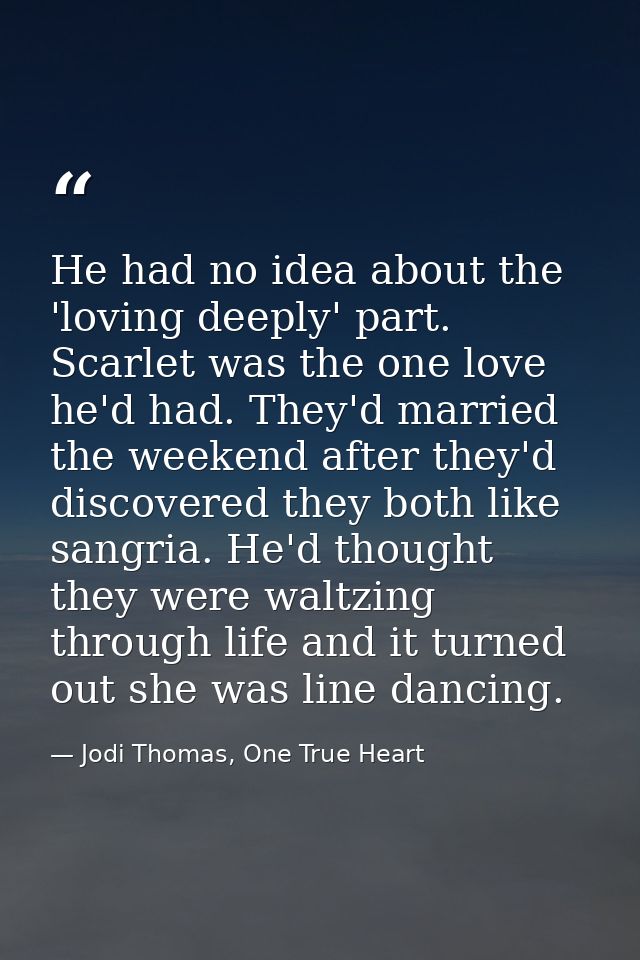 He had no idea about the 'loving deeply' part. Scarlet was the one love he'd had. They'd married the weekend after they' — Jodi Thomas, One True Heart