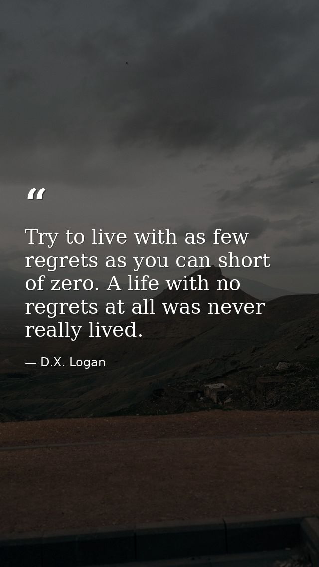 Try to live with as few regrets as you can short of zero. A life with no regrets at all was never really lived. — D.X. Logan