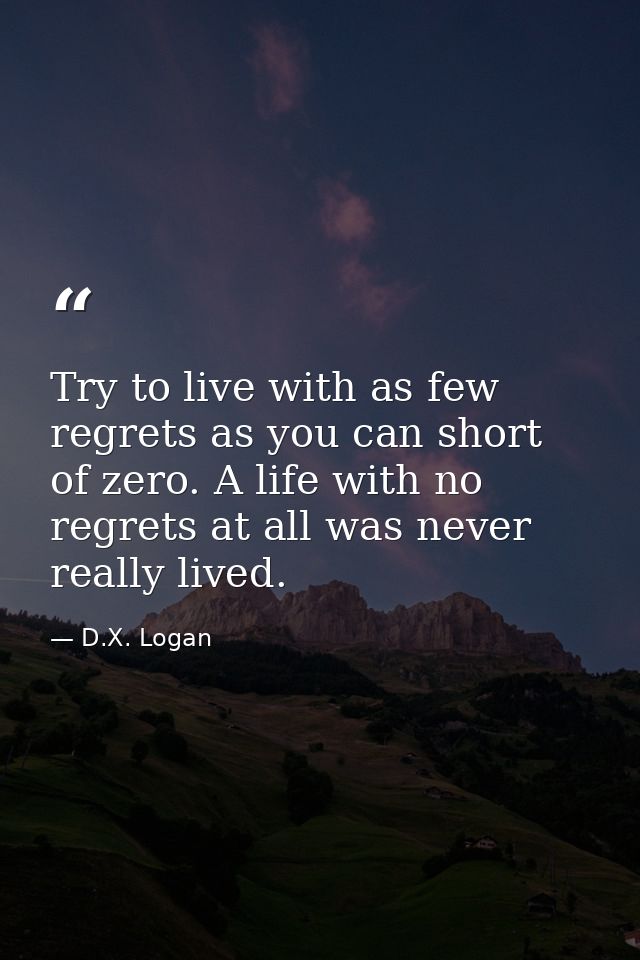 Try to live with as few regrets as you can short of zero. A life with no regrets at all was never really lived. — D.X. Logan