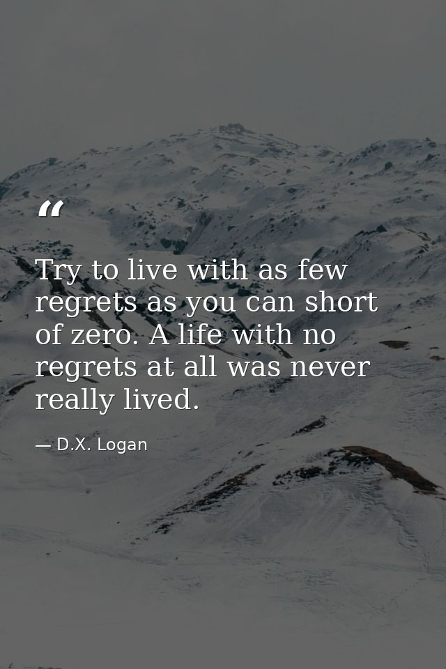 Try to live with as few regrets as you can short of zero. A life with no regrets at all was never really lived. — D.X. Logan