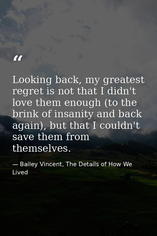 Looking back, my greatest regret is not that I didn't love them enough (to the brink of insanity and back again), but th — Bailey Vincent, The Details of How We Lived