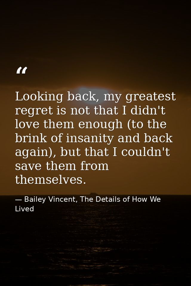 Looking back, my greatest regret is not that I didn't love them enough (to the brink of insanity and back again), but th — Bailey Vincent, The Details of How We Lived