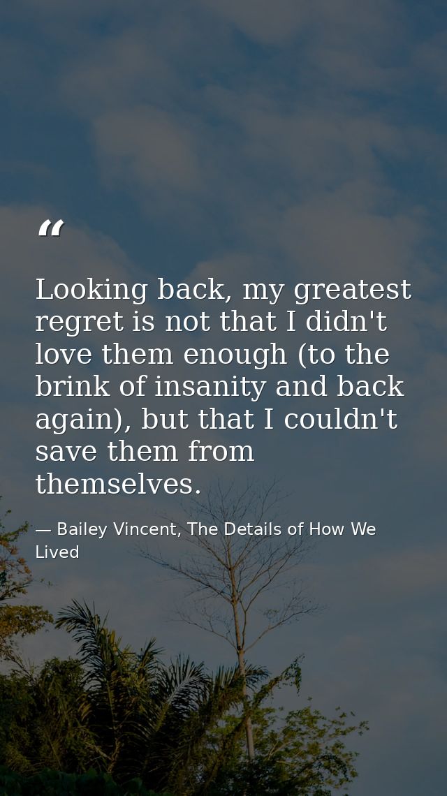 Looking back, my greatest regret is not that I didn't love them enough (to the brink of insanity and back again), but th — Bailey Vincent, The Details of How We Lived