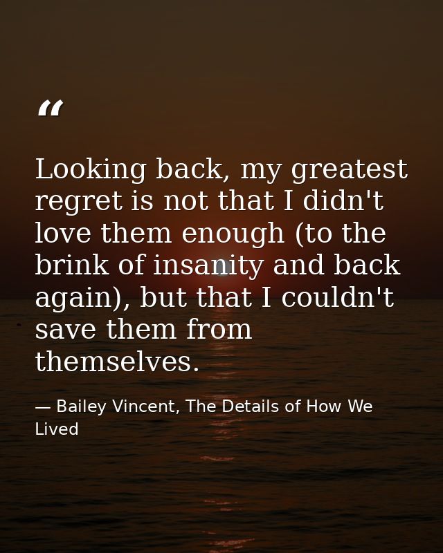 Looking back, my greatest regret is not that I didn't love them enough (to the brink of insanity and back again), but th — Bailey Vincent, The Details of How We Lived