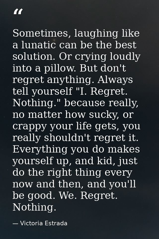 Sometimes, laughing like a lunatic can be the best solution. Or crying loudly into a pillow. But don't regret anything.  — Victoria Estrada