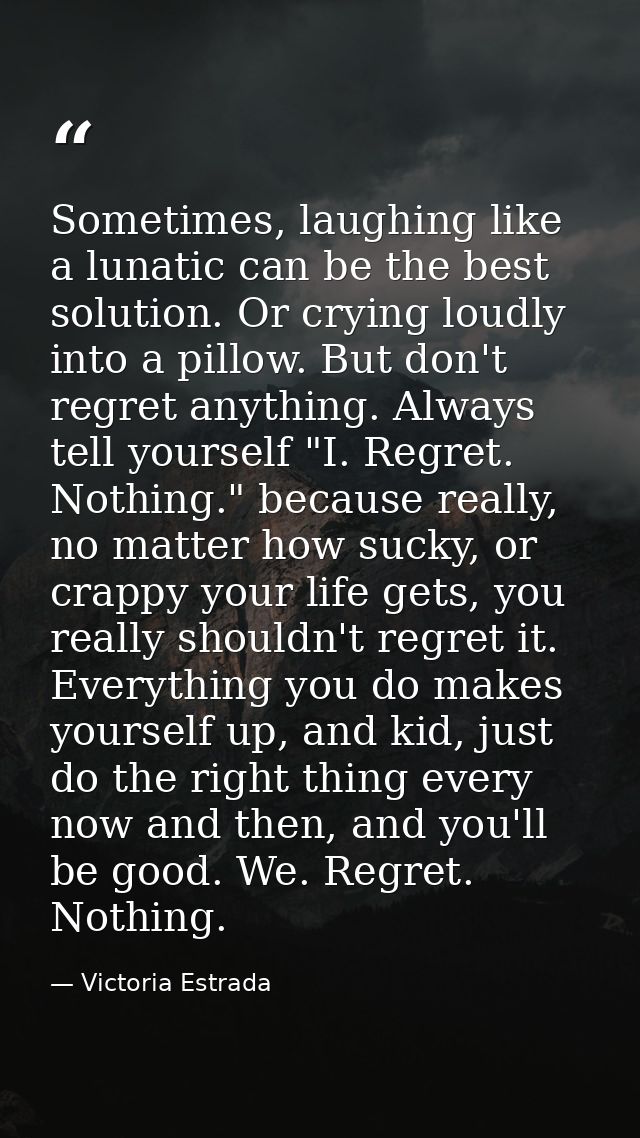 Sometimes, laughing like a lunatic can be the best solution. Or crying loudly into a pillow. But don't regret anything.  — Victoria Estrada