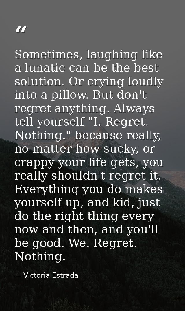 Sometimes, laughing like a lunatic can be the best solution. Or crying loudly into a pillow. But don't regret anything.  — Victoria Estrada