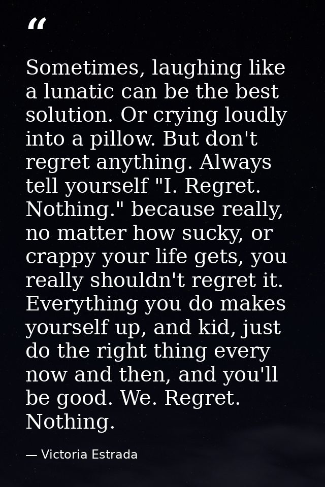 Sometimes, laughing like a lunatic can be the best solution. Or crying loudly into a pillow. But don't regret anything.  — Victoria Estrada
