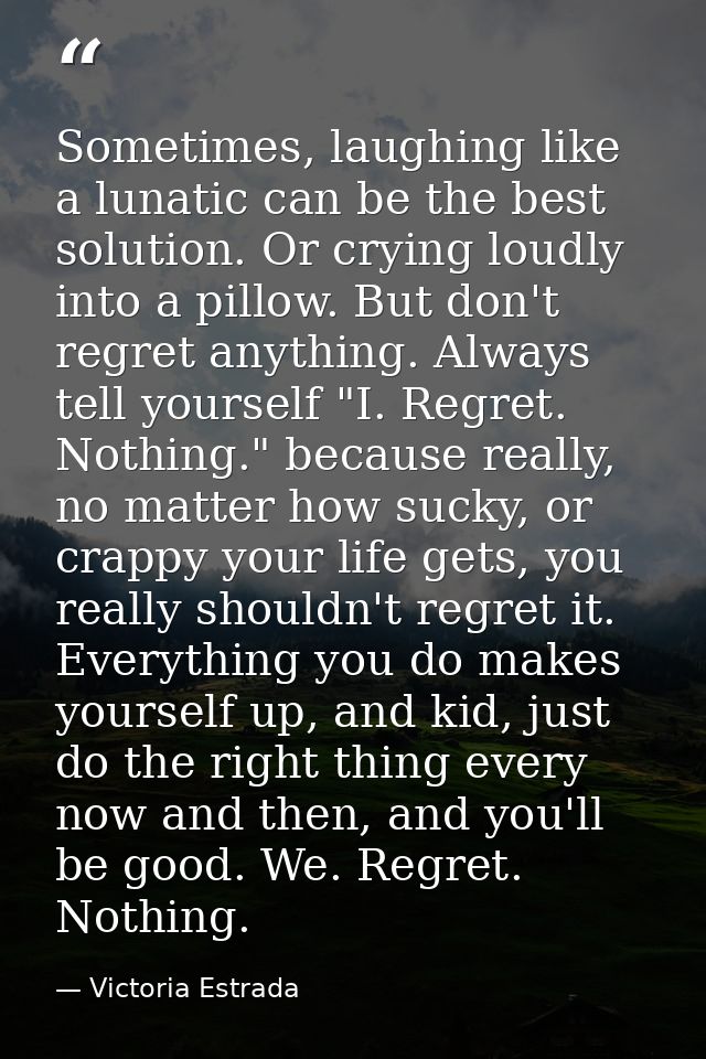 Sometimes, laughing like a lunatic can be the best solution. Or crying loudly into a pillow. But don't regret anything.  — Victoria Estrada