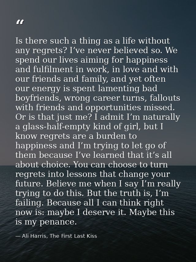 Is there such a thing as a life without any regrets? I’ve never believed so. We spend our lives aiming for happiness and — Ali Harris, The First Last Kiss