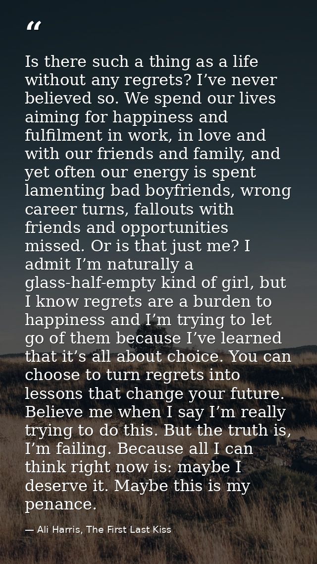 Is there such a thing as a life without any regrets? I’ve never believed so. We spend our lives aiming for happiness and — Ali Harris, The First Last Kiss