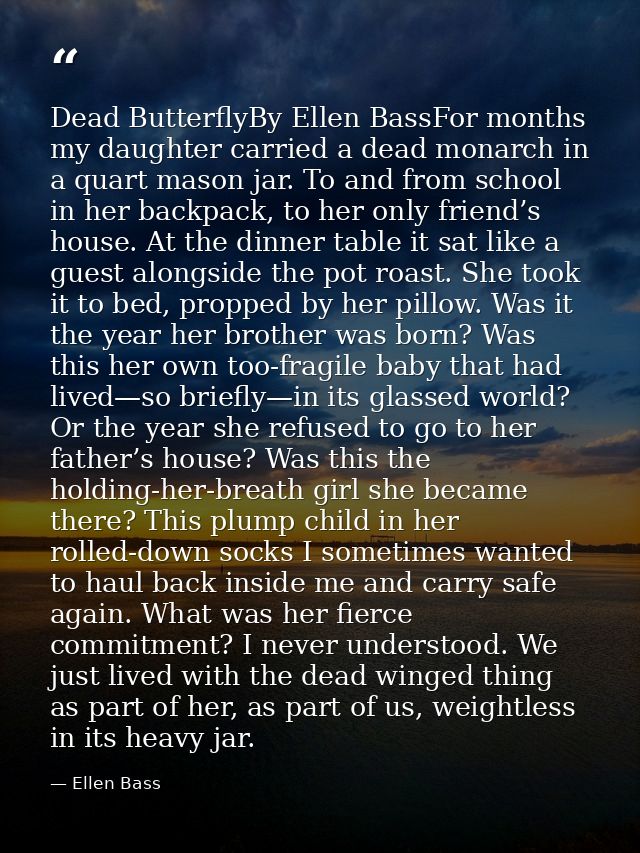 Dead ButterflyBy Ellen BassFor months my daughter carried a dead monarch in a quart mason jar. To and from school in her — Ellen Bass