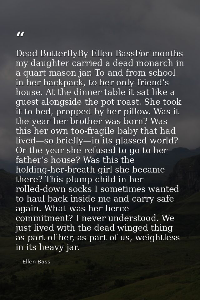 Dead ButterflyBy Ellen BassFor months my daughter carried a dead monarch in a quart mason jar. To and from school in her — Ellen Bass