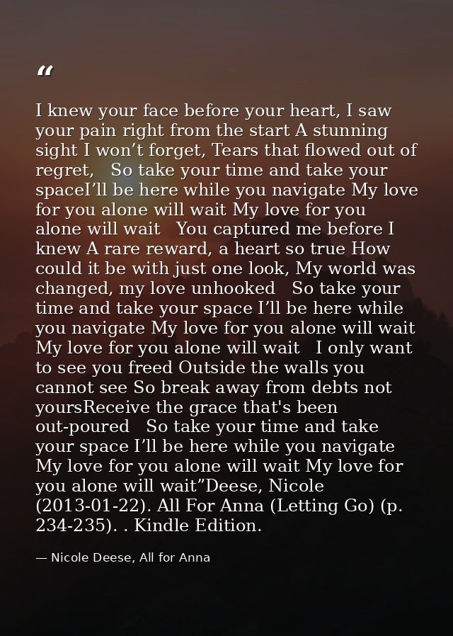 I knew your face before your heart, I saw your pain right from the start A stunning sight I won’t forget, Tears that flo — Nicole Deese, All for Anna