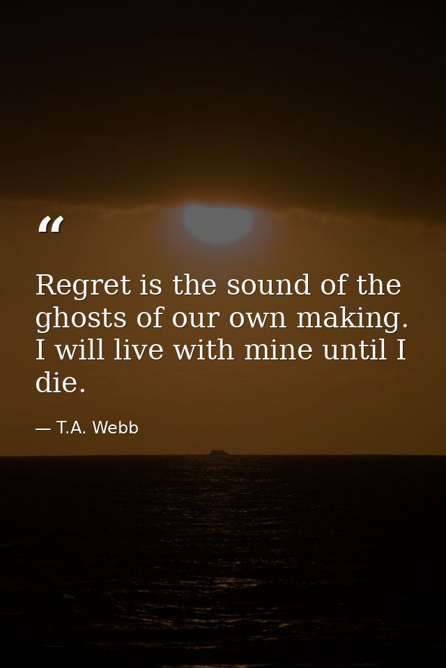 Regret is the sound of the ghosts of our own making. I will live with mine until I die. — T.A. Webb