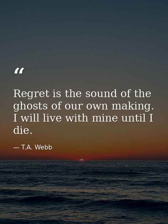 Regret is the sound of the ghosts of our own making. I will live with mine until I die. — T.A. Webb