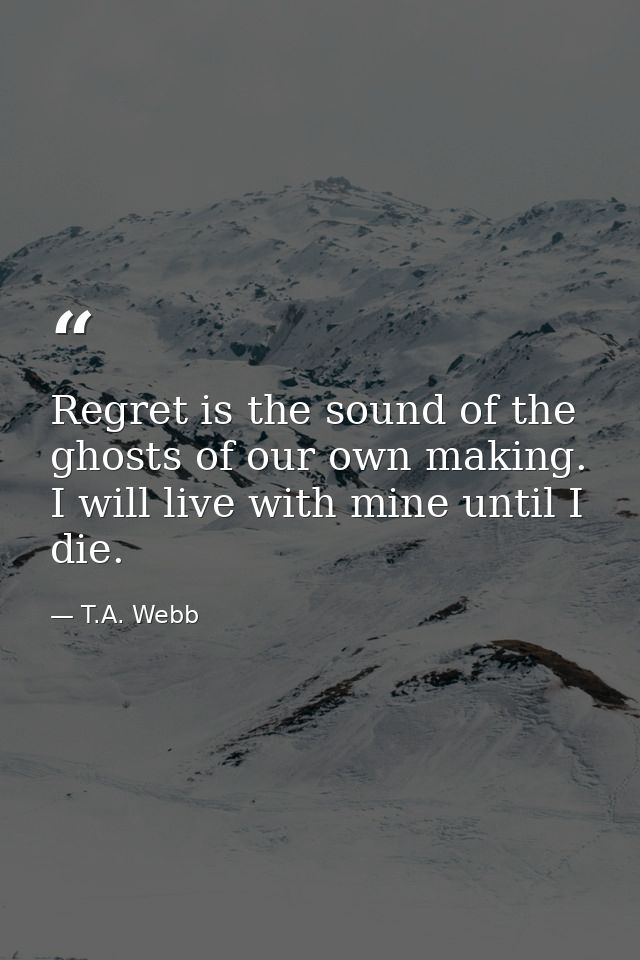 Regret is the sound of the ghosts of our own making. I will live with mine until I die. — T.A. Webb