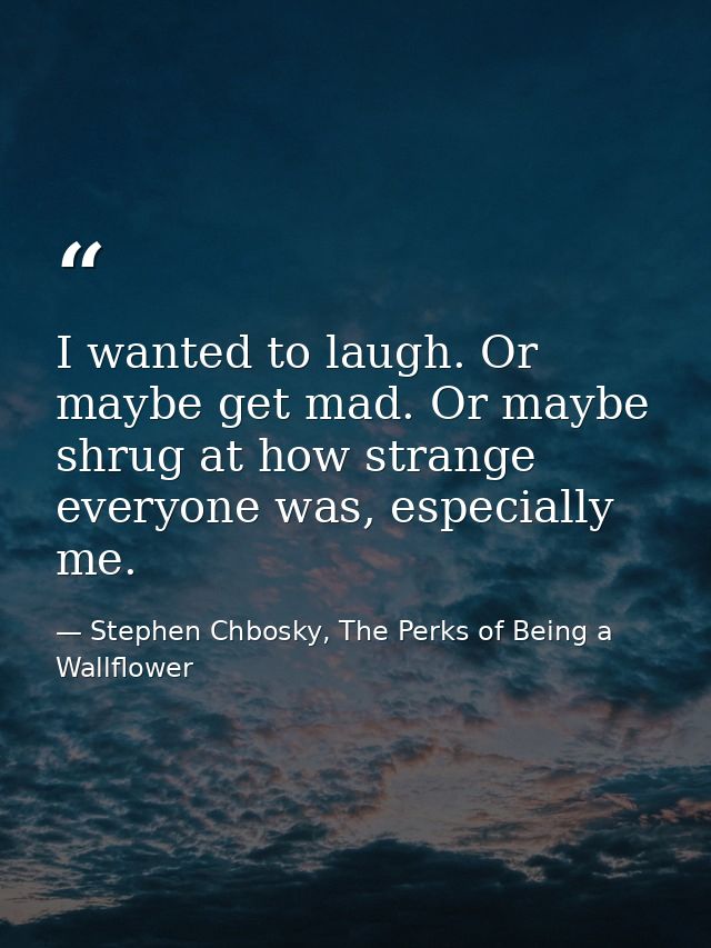 I wanted to laugh. Or maybe get mad. Or maybe shrug at how strange everyone was, especially me. — Stephen Chbosky, The Perks of Being a Wallflower