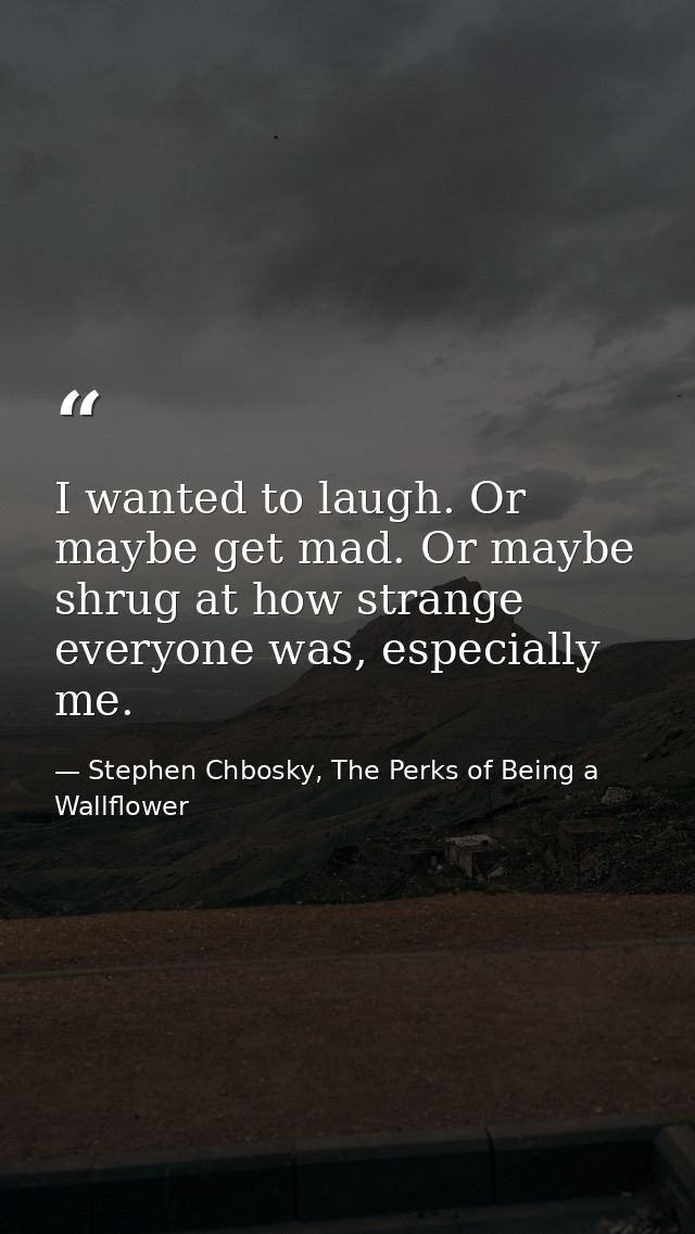 I wanted to laugh. Or maybe get mad. Or maybe shrug at how strange everyone was, especially me. — Stephen Chbosky, The Perks of Being a Wallflower