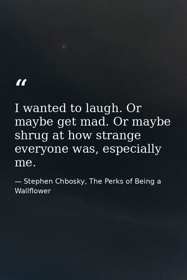 I wanted to laugh. Or maybe get mad. Or maybe shrug at how strange everyone was, especially me. — Stephen Chbosky, The Perks of Being a Wallflower