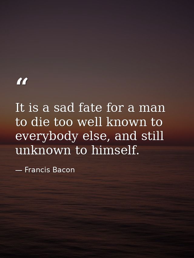 It is a sad fate for a man to die too well known to everybody else, and still unknown to himself. — Francis Bacon