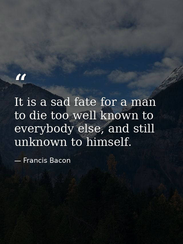 It is a sad fate for a man to die too well known to everybody else, and still unknown to himself. — Francis Bacon