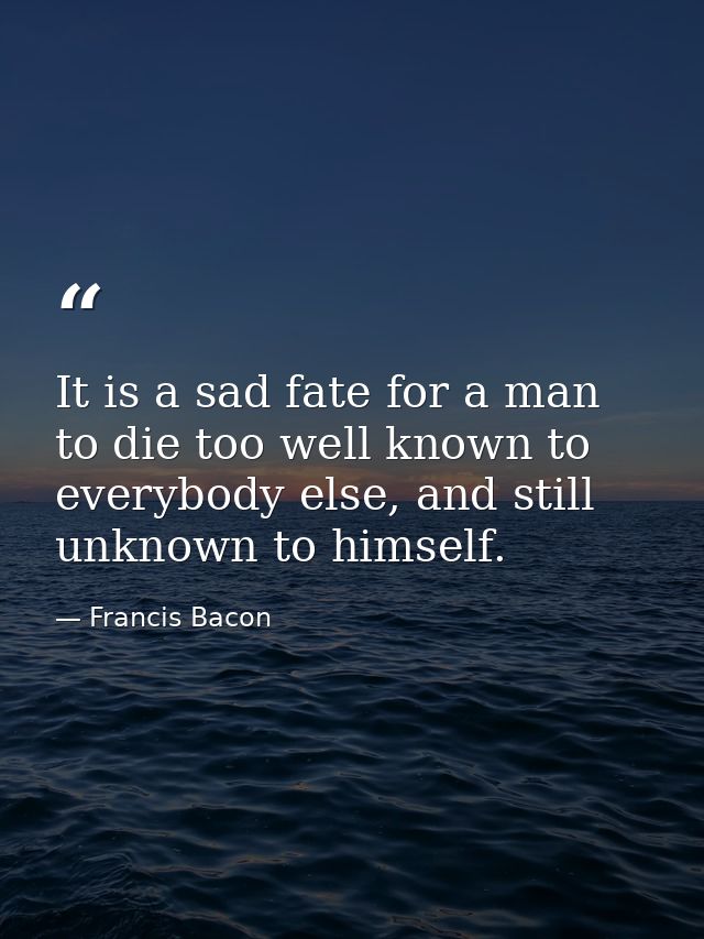 It is a sad fate for a man to die too well known to everybody else, and still unknown to himself. — Francis Bacon