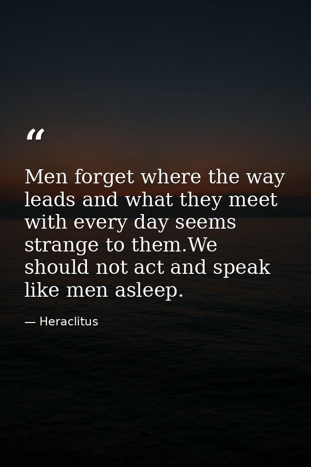 Men forget where the way leads and what they meet with every day seems strange to them.We should not act and speak like  — Heraclitus