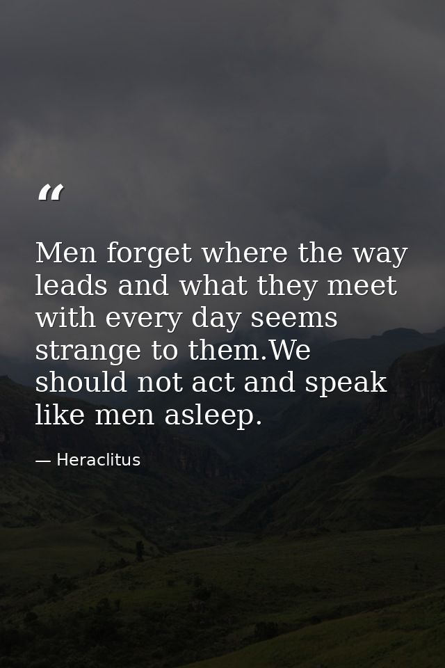 Men forget where the way leads and what they meet with every day seems strange to them.We should not act and speak like  — Heraclitus