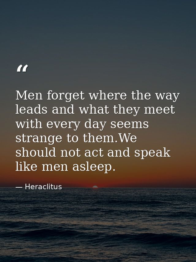 Men forget where the way leads and what they meet with every day seems strange to them.We should not act and speak like  — Heraclitus