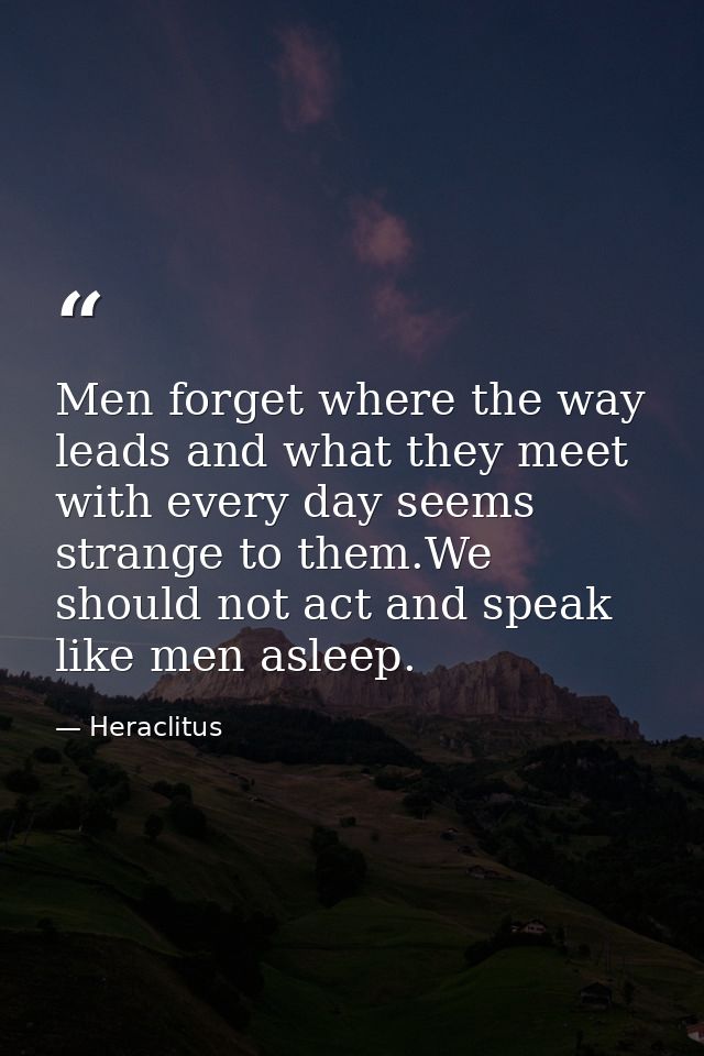 Men forget where the way leads and what they meet with every day seems strange to them.We should not act and speak like  — Heraclitus