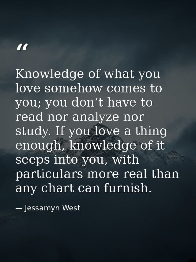 Knowledge of what you love somehow comes to you; you don’t have to read nor analyze nor study. If you love a thing enoug — Jessamyn West