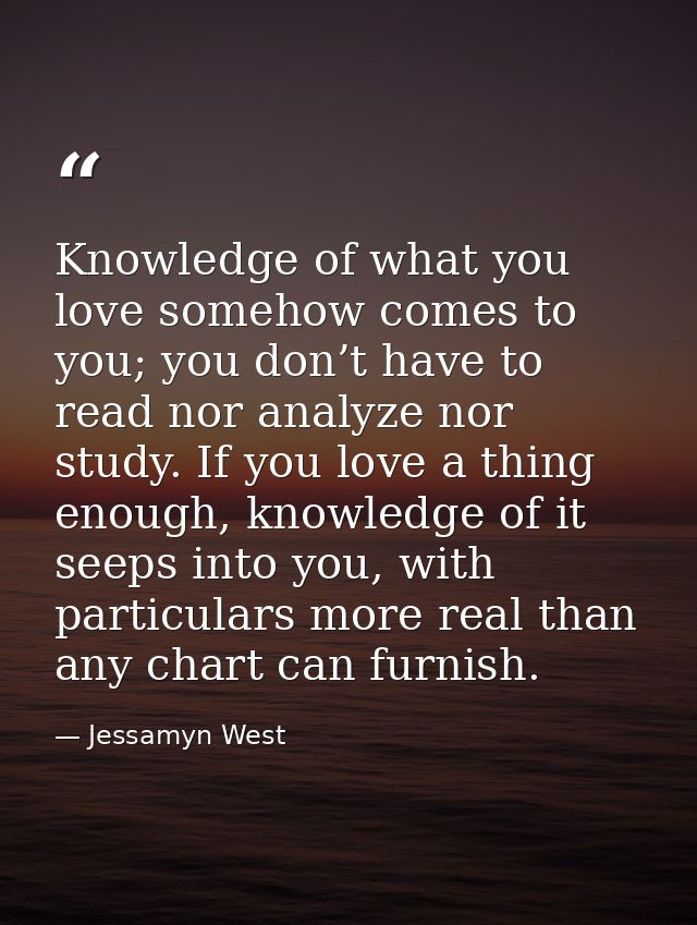 Knowledge of what you love somehow comes to you; you don’t have to read nor analyze nor study. If you love a thing enoug — Jessamyn West