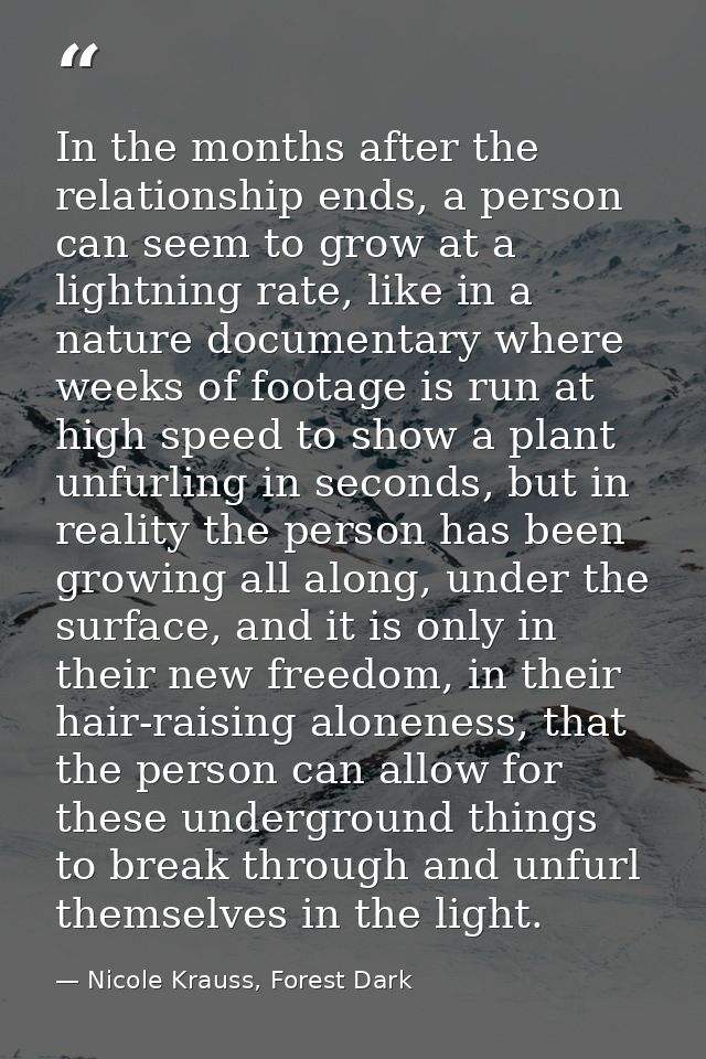 In the months after the relationship ends, a person can seem to grow at a lightning rate, like in a nature documentary w — Nicole Krauss, Forest Dark