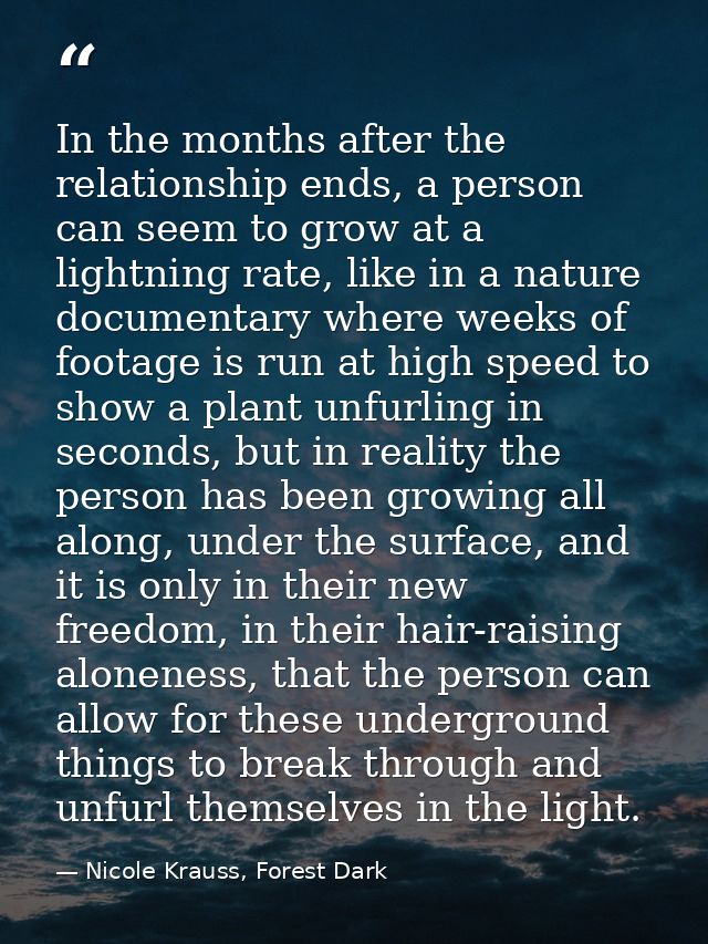 In the months after the relationship ends, a person can seem to grow at a lightning rate, like in a nature documentary w — Nicole Krauss, Forest Dark