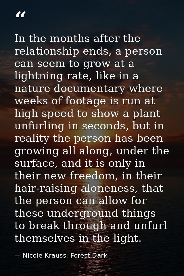 In the months after the relationship ends, a person can seem to grow at a lightning rate, like in a nature documentary w — Nicole Krauss, Forest Dark