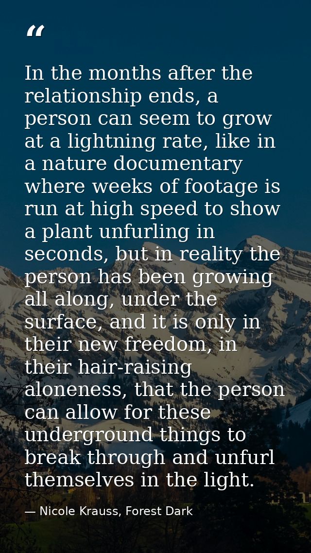 In the months after the relationship ends, a person can seem to grow at a lightning rate, like in a nature documentary w — Nicole Krauss, Forest Dark