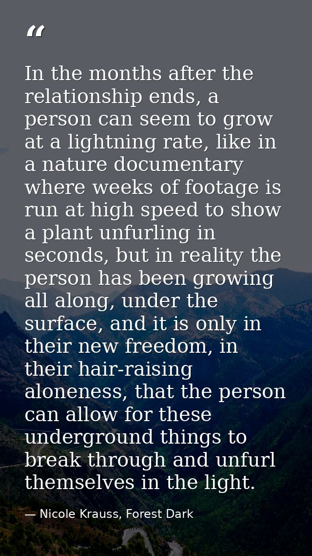 In the months after the relationship ends, a person can seem to grow at a lightning rate, like in a nature documentary w — Nicole Krauss, Forest Dark