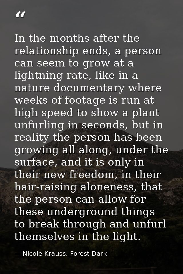 In the months after the relationship ends, a person can seem to grow at a lightning rate, like in a nature documentary w — Nicole Krauss, Forest Dark