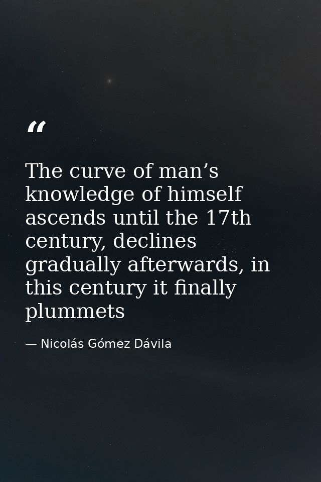The curve of man’s knowledge of himself ascends until the 17th century, declines gradually afterwards, in this century i — Nicolás Gómez Dávila