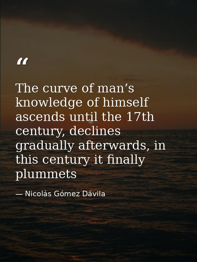 The curve of man’s knowledge of himself ascends until the 17th century, declines gradually afterwards, in this century i — Nicolás Gómez Dávila