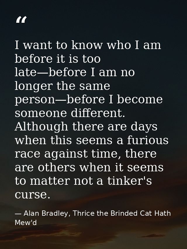 I want to know who I am before it is too late—before I am no longer the same person—before I become someone different. A — Alan Bradley, Thrice the Brinded Cat Hath Mew'd