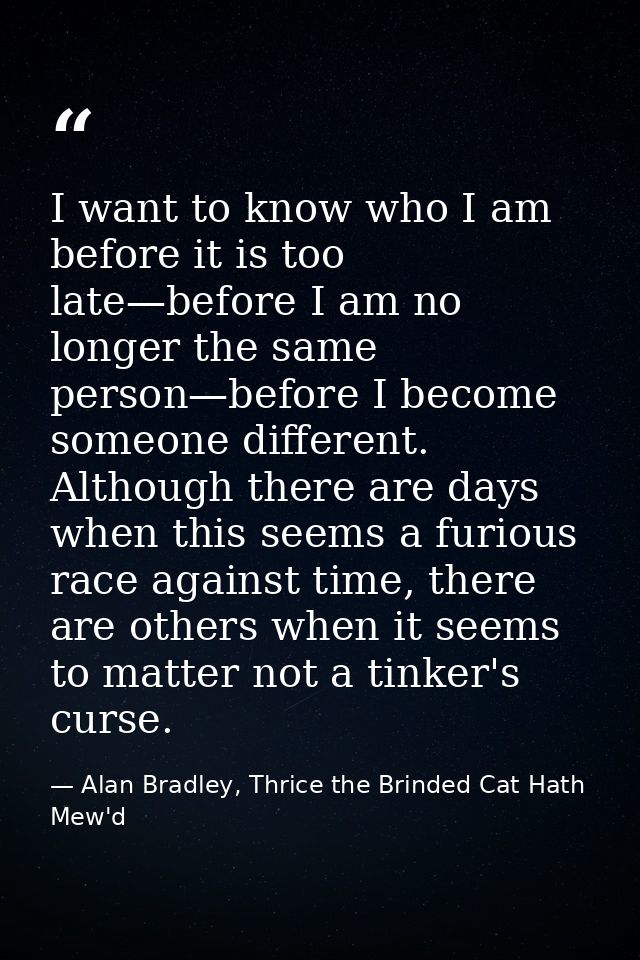 I want to know who I am before it is too late—before I am no longer the same person—before I become someone different. A — Alan Bradley, Thrice the Brinded Cat Hath Mew'd