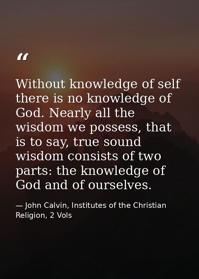 Without knowledge of self there is no knowledge of God. Nearly all the wisdom we possess, that is to say, true sound wis — John Calvin, Institutes of the Christian Religion, 2 Vols