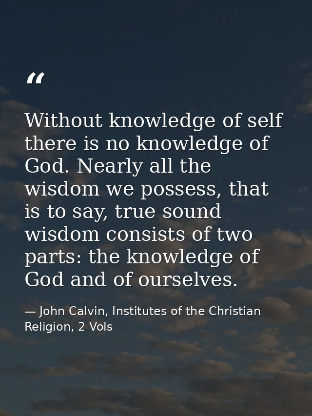 Without knowledge of self there is no knowledge of God. Nearly all the wisdom we possess, that is to say, true sound wis — John Calvin, Institutes of the Christian Religion, 2 Vols