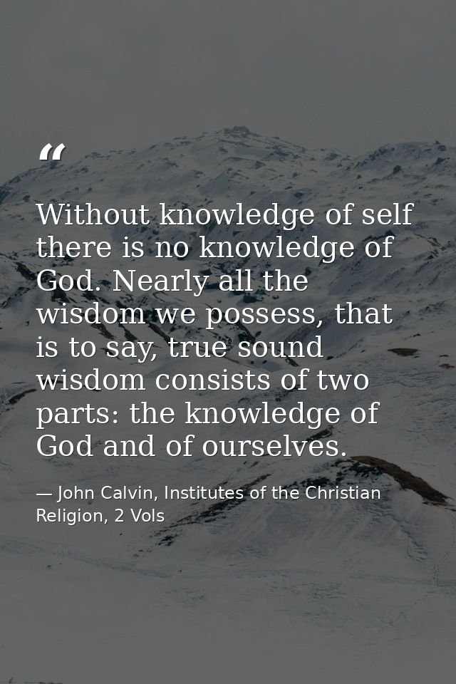 Without knowledge of self there is no knowledge of God. Nearly all the wisdom we possess, that is to say, true sound wis — John Calvin, Institutes of the Christian Religion, 2 Vols
