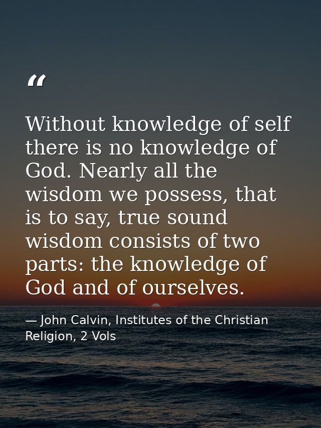 Without knowledge of self there is no knowledge of God. Nearly all the wisdom we possess, that is to say, true sound wis — John Calvin, Institutes of the Christian Religion, 2 Vols